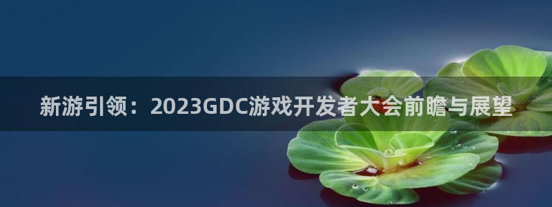 沐鸣娱乐2代理：新游引领：2023GDC游戏开发者大会前瞻与展望